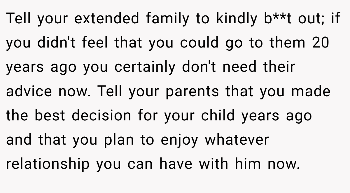 Tell your extended family to kindly b**t out; if you didn't feel that you could go to them 20 years ago you certainly don't need their advice now. Tell your parents that you made the best decision for your child years ago and that you plan to enjoy whatever relationship you can have with him now.