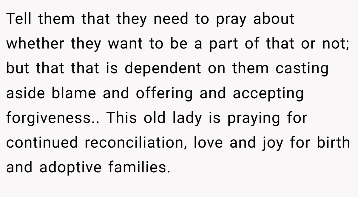 Tell them that they need to pray about whether they want to be a part of that or not; but that that is dependent on them casting aside blame and offering and accepting forgiveness.. This old lady is praying for continued reconciliation, love and joy for birth and adoptive families.