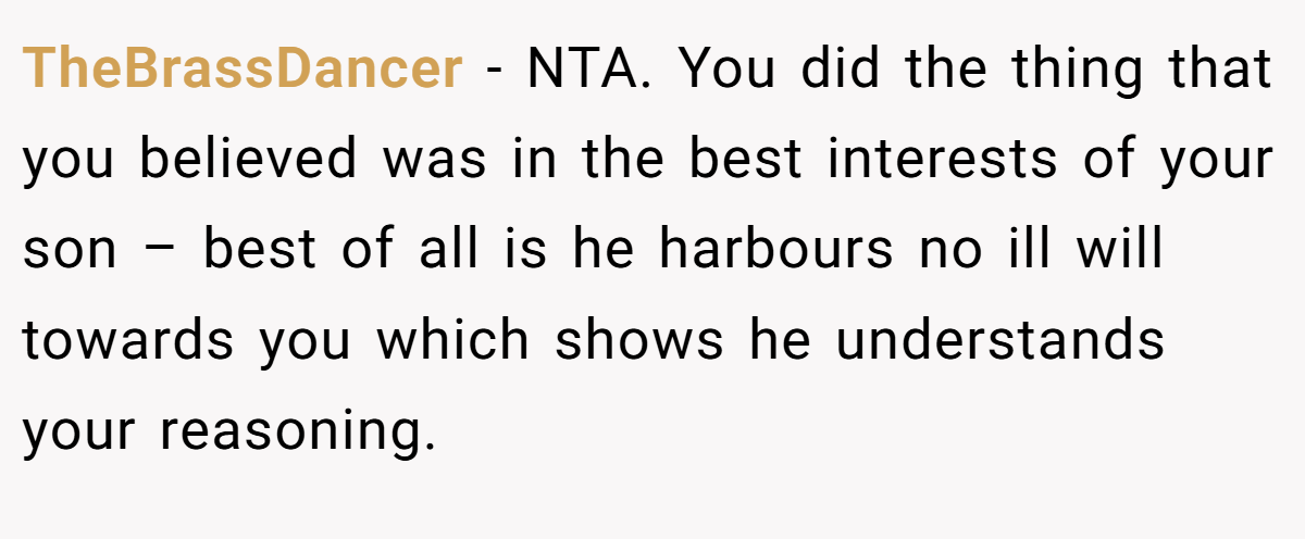 TheBrassDancer − NTA. You did the thing that you believed was in the best interests of your son – best of all is he harbours no ill will towards you which shows he understands your reasoning.
