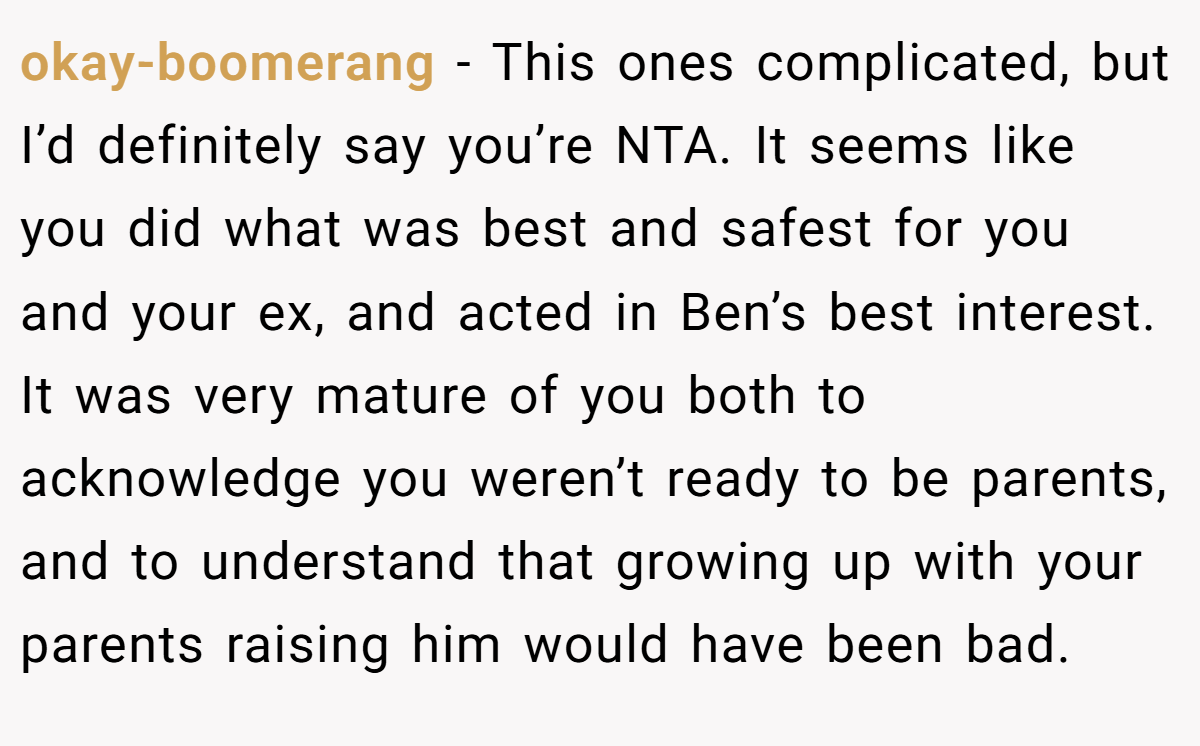 okay-boomerang − This ones complicated, but I’d definitely say you’re NTA. It seems like you did what was best and safest for you and your ex, and acted in Ben’s best interest. It was very mature of you both to acknowledge you weren’t ready to be parents, and to understand that growing up with your parents raising him would have been bad.