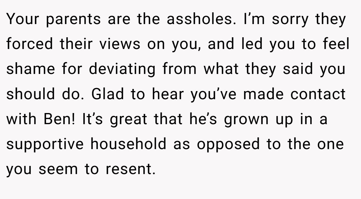 Your parents are the assholes. I’m sorry they forced their views on you, and led you to feel shame for deviating from what they said you should do. Glad to hear you’ve made contact with Ben! It’s great that he’s grown up in a supportive household as opposed to the one you seem to resent.
