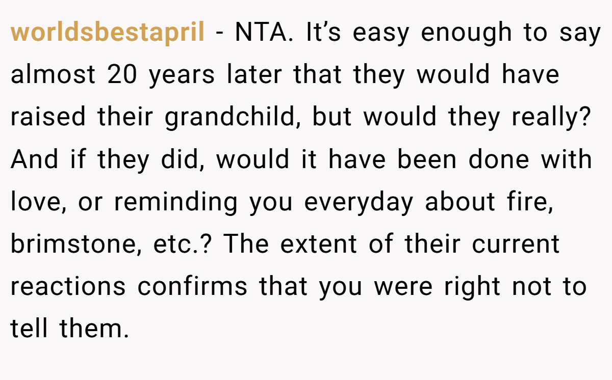 worldsbestapril − NTA. It’s easy enough to say almost 20 years later that they would have raised their grandchild, but would they really? And if they did, would it have been done with love, or reminding you everyday about fire, brimstone, etc.? The extent of their current reactions confirms that you were right not to tell them.