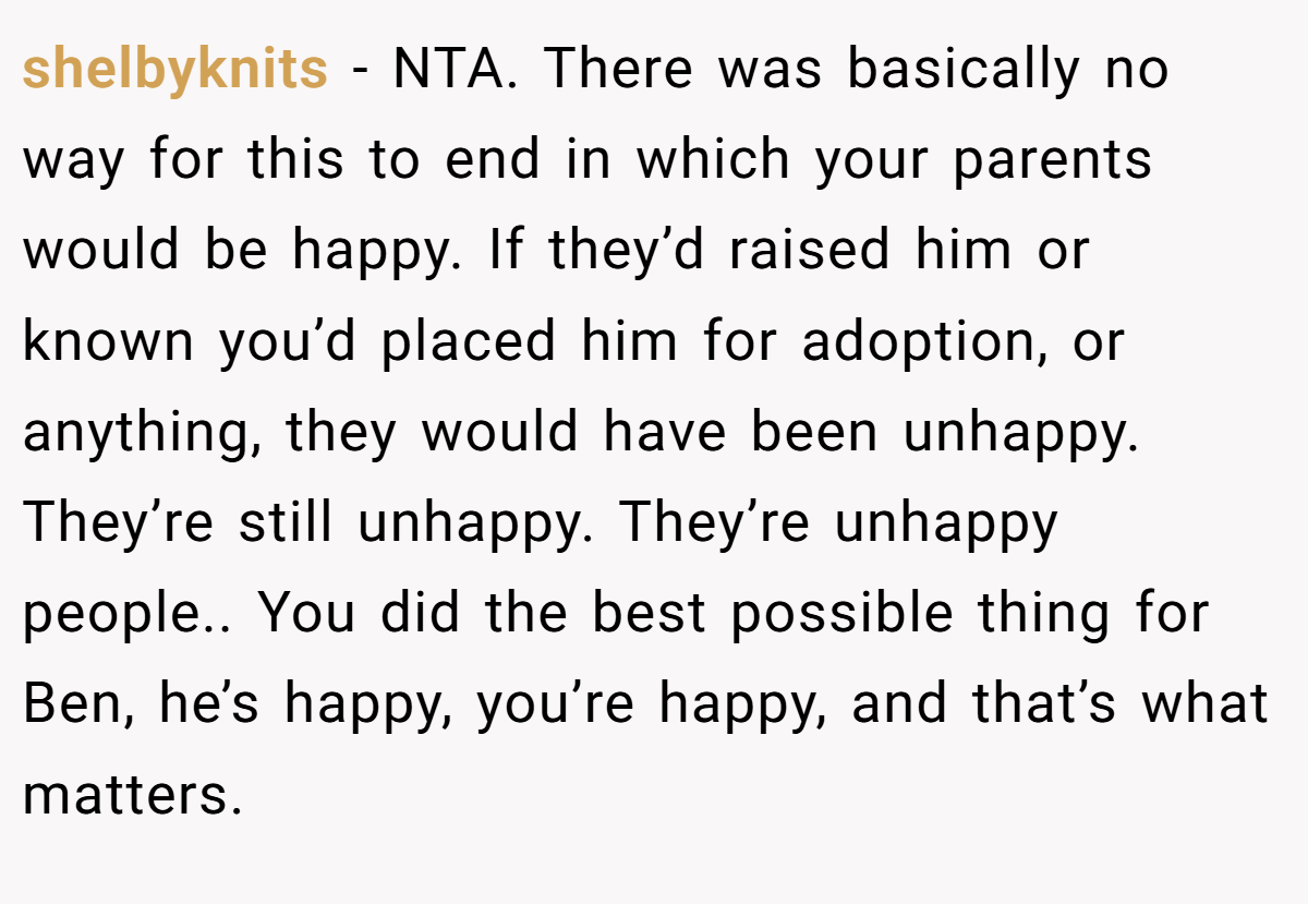 shelbyknits − NTA. There was basically no way for this to end in which your parents would be happy. If they’d raised him or known you’d placed him for adoption, or anything, they would have been unhappy. They’re still unhappy. They’re unhappy people.. You did the best possible thing for Ben, he’s happy, you’re happy, and that’s what matters.