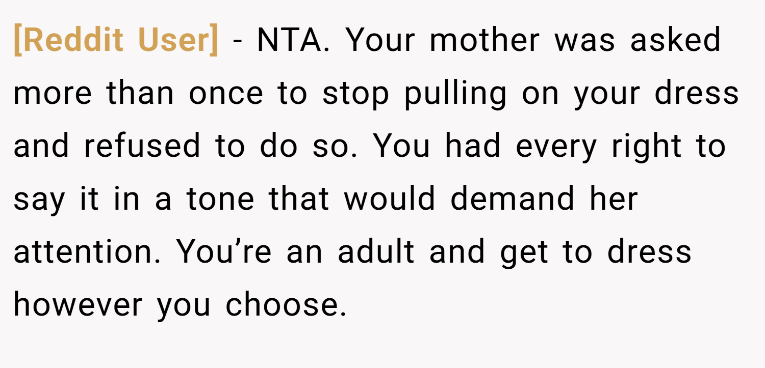 [Reddit User] − NTA. Your mother was asked more than once to stop pulling on your dress and refused to do so. You had every right to say it in a tone that would demand her attention. You’re an adult and get to dress however you choose.