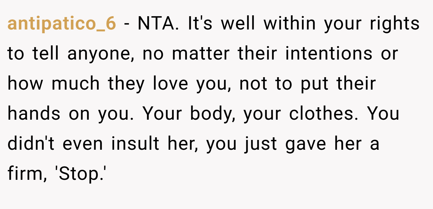 antipatico_6 − NTA. It's well within your rights to tell anyone, no matter their intentions or how much they love you, not to put their hands on you. Your body, your clothes. You didn't even insult her, you just gave her a firm, 'Stop.'