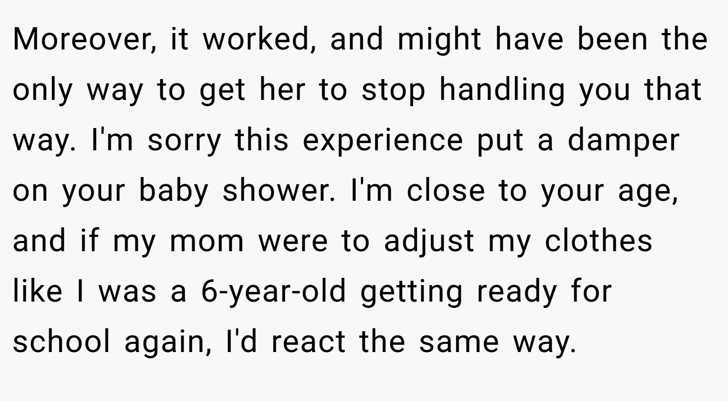 Moreover, it worked, and might have been the only way to get her to stop handling you that way. I'm sorry this experience put a damper on your baby shower. I'm close to your age, and if my mom were to adjust my clothes like I was a 6-year-old getting ready for school again, I'd react the same way.