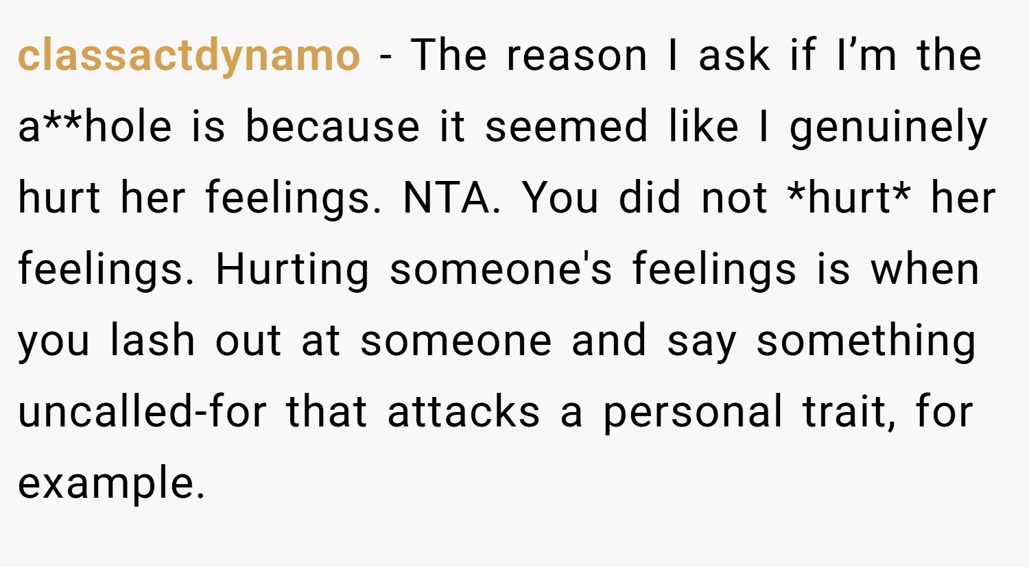 classactdynamo − The reason I ask if I’m the a**hole is because it seemed like I genuinely hurt her feelings. NTA. You did not *hurt* her feelings. Hurting someone's feelings is when you lash out at someone and say something uncalled-for that attacks a personal trait, for example.