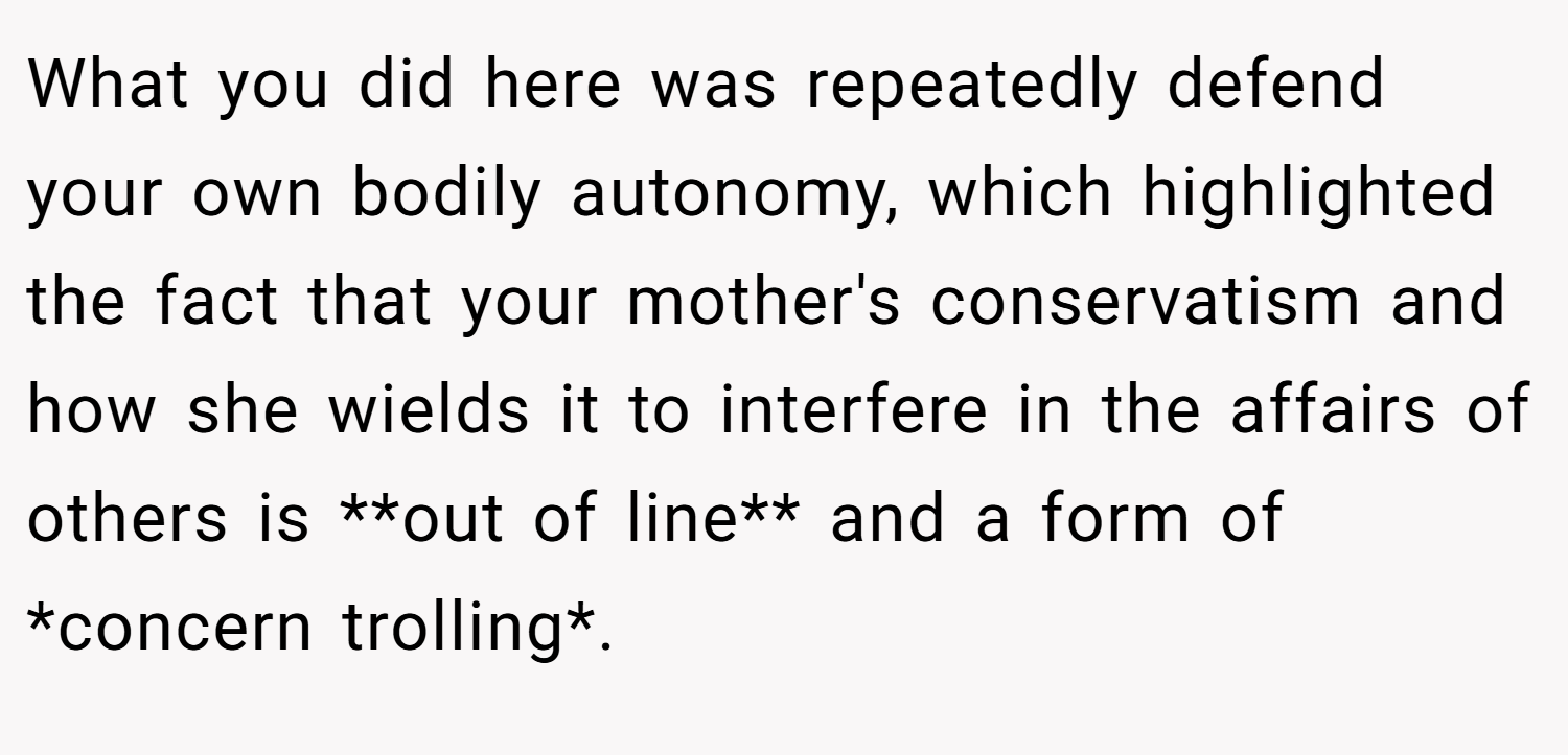 What you did here was repeatedly defend your own bodily autonomy, which highlighted the fact that your mother's conservatism and how she wields it to interfere in the affairs of others is **out of line** and a form of *concern trolling*.