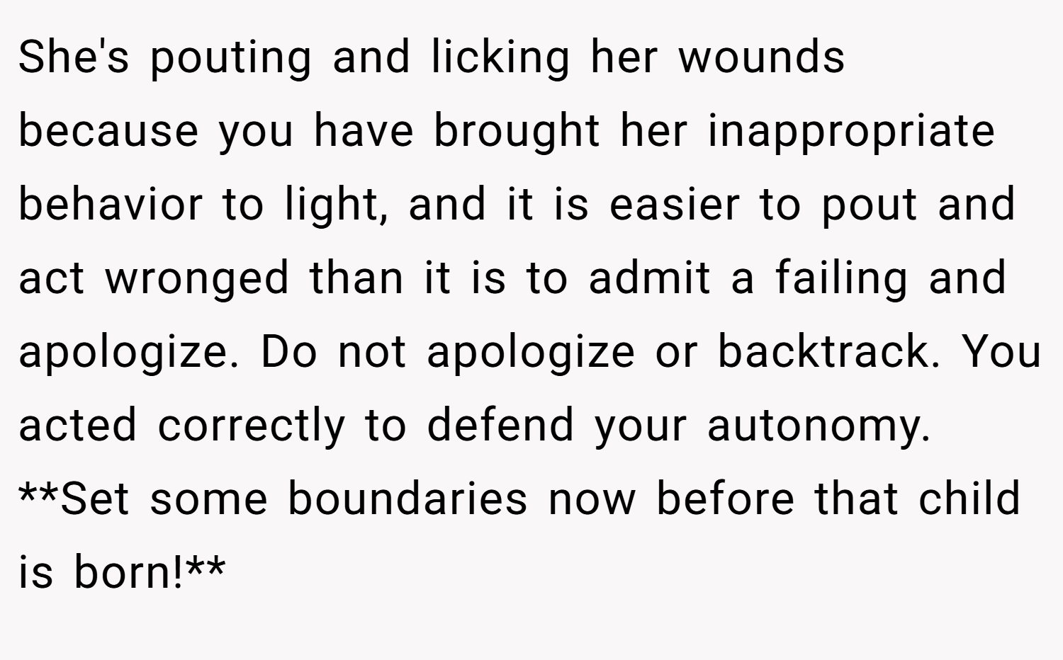 She's pouting and licking her wounds because you have brought her inappropriate behavior to light, and it is easier to pout and act wronged than it is to admit a failing and apologize. Do not apologize or backtrack. You acted correctly to defend your autonomy. **Set some boundaries now before that child is born!**