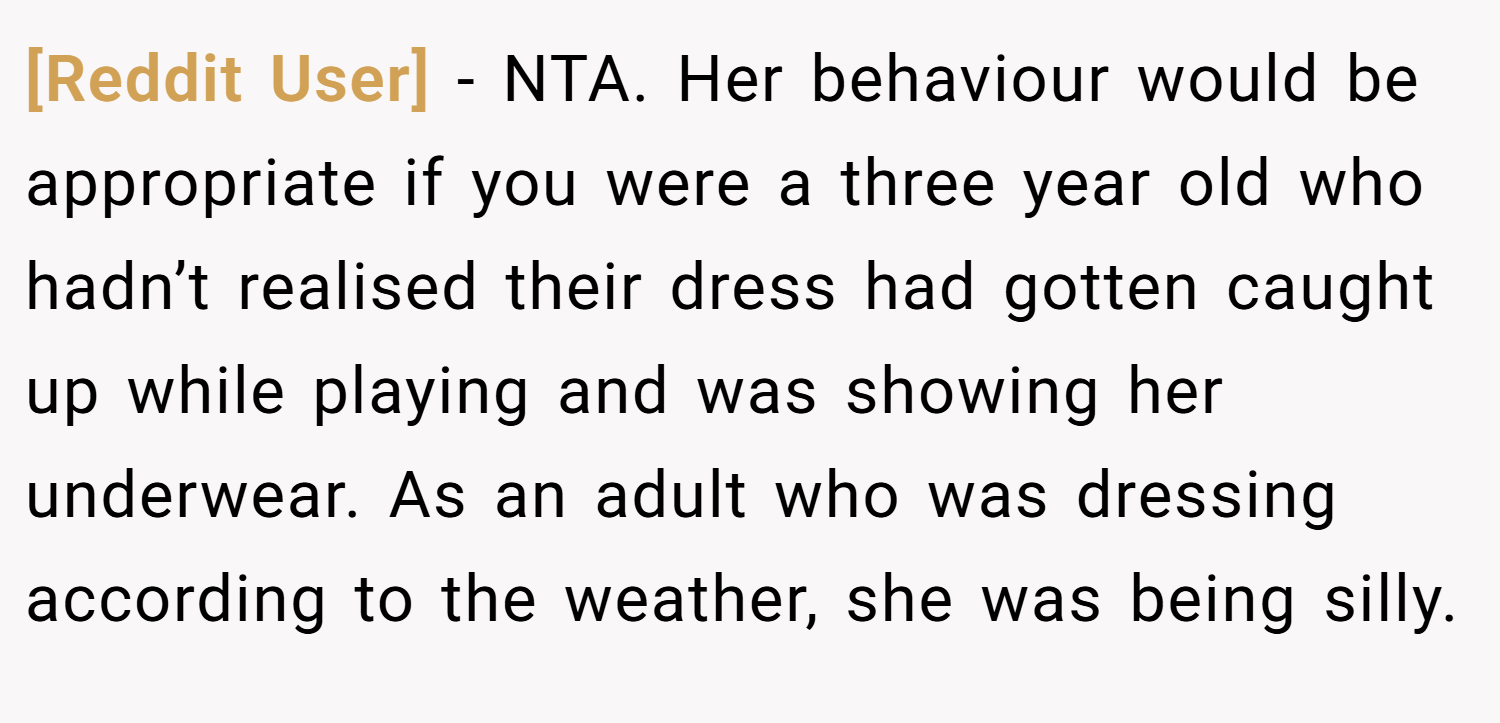 [Reddit User] − NTA. Her behaviour would be appropriate if you were a three year old who hadn’t realised their dress had gotten caught up while playing and was showing her underwear. As an adult who was dressing according to the weather, she was being silly.