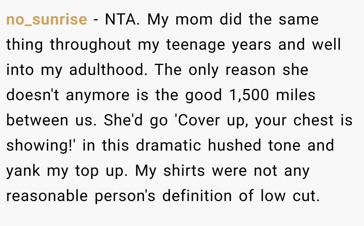 no_sunrise − NTA. My mom did the same thing throughout my teenage years and well into my adulthood. The only reason she doesn't anymore is the good 1,500 miles between us. She'd go 'Cover up, your chest is showing!' in this dramatic hushed tone and yank my top up. My shirts were not any reasonable person's definition of low cut.