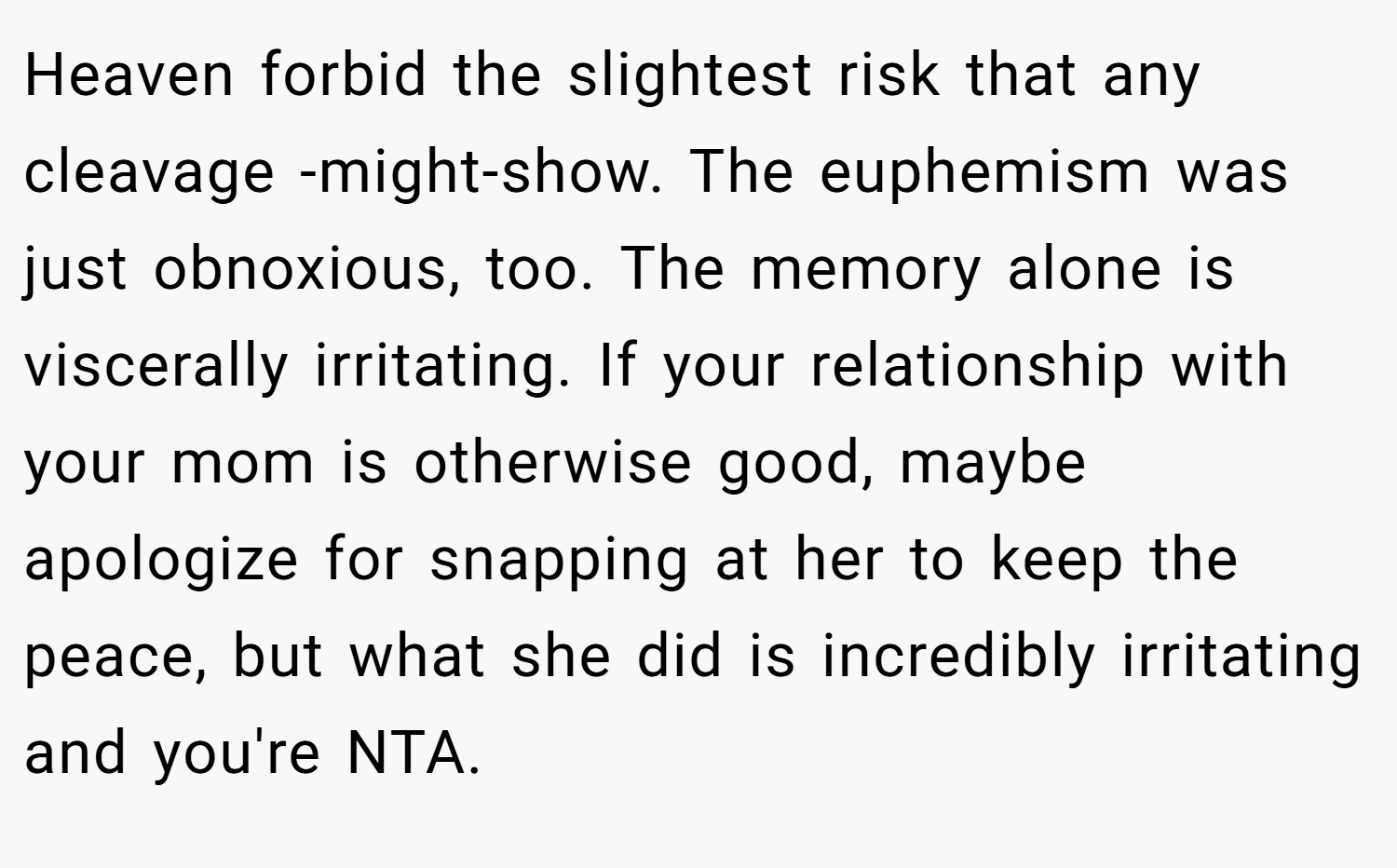 Heaven forbid the slightest risk that any cleavage -might-show. The euphemism was just obnoxious, too. The memory alone is viscerally irritating. If your relationship with your mom is otherwise good, maybe apologize for snapping at her to keep the peace, but what she did is incredibly irritating and you're NTA.
