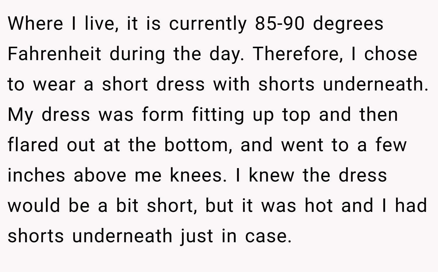 Where I live, it is currently 85-90 degrees Fahrenheit during the day. Therefore, I chose to wear a short dress with shorts underneath. My dress was form fitting up top and then flared out at the bottom, and went to a few inches above me knees. I knew the dress would be a bit short, but it was hot and I had shorts underneath just in case.