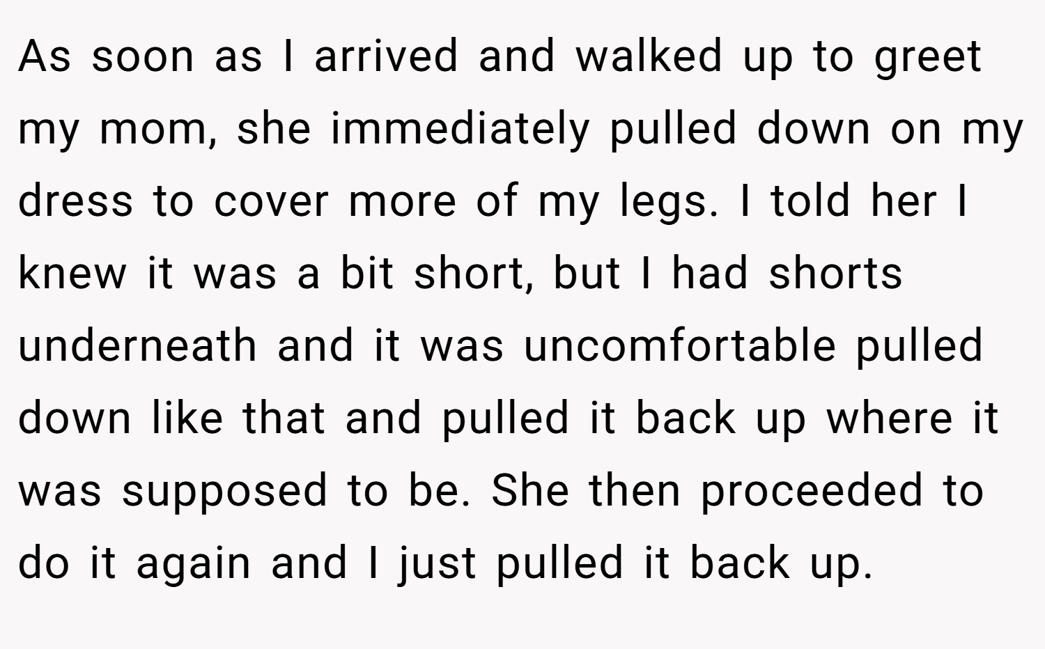 As soon as I arrived and walked up to greet my mom, she immediately pulled down on my dress to cover more of my legs. I told her I knew it was a bit short, but I had shorts underneath and it was uncomfortable pulled down like that and pulled it back up where it was supposed to be. She then proceeded to do it again and I just pulled it back up.