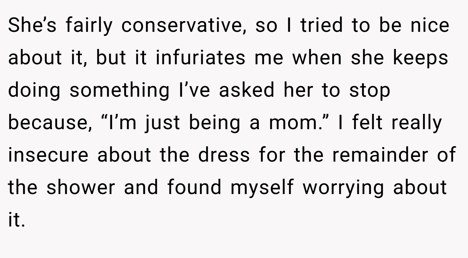 She’s fairly conservative, so I tried to be nice about it, but it infuriates me when she keeps doing something I’ve asked her to stop because, “I’m just being a mom.” I felt really insecure about the dress for the remainder of the shower and found myself worrying about it.