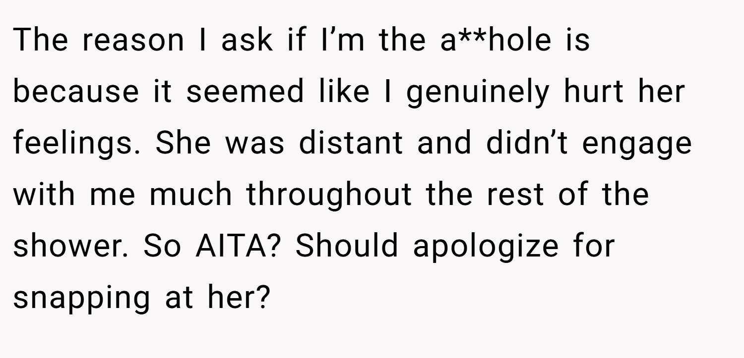 The reason I ask if I’m the a**hole is because it seemed like I genuinely hurt her feelings. She was distant and didn’t engage with me much throughout the rest of the shower. So AITA? Should apologize for snapping at her?