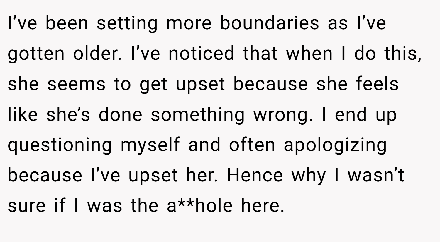 I’ve been setting more boundaries as I’ve gotten older. I’ve noticed that when I do this, she seems to get upset because she feels like she’s done something wrong. I end up questioning myself and often apologizing because I’ve upset her. Hence why I wasn’t sure if I was the a**hole here.
