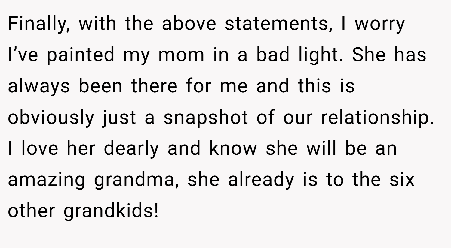 Finally, with the above statements, I worry I’ve painted my mom in a bad light. She has always been there for me and this is obviously just a snapshot of our relationship. I love her dearly and know she will be an amazing grandma, she already is to the six other grandkids!