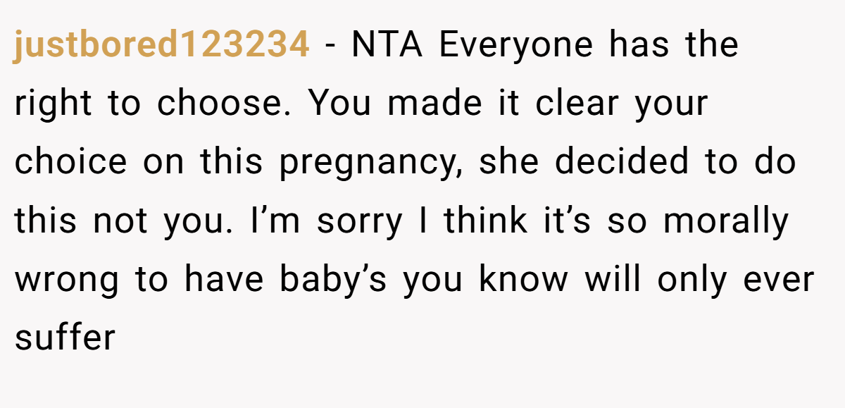 justbored123234 − NTA Everyone has the right to choose. You made it clear your choice on this pregnancy, she decided to do this not you. I’m sorry I think it’s so morally wrong to have baby’s you know will only ever suffer