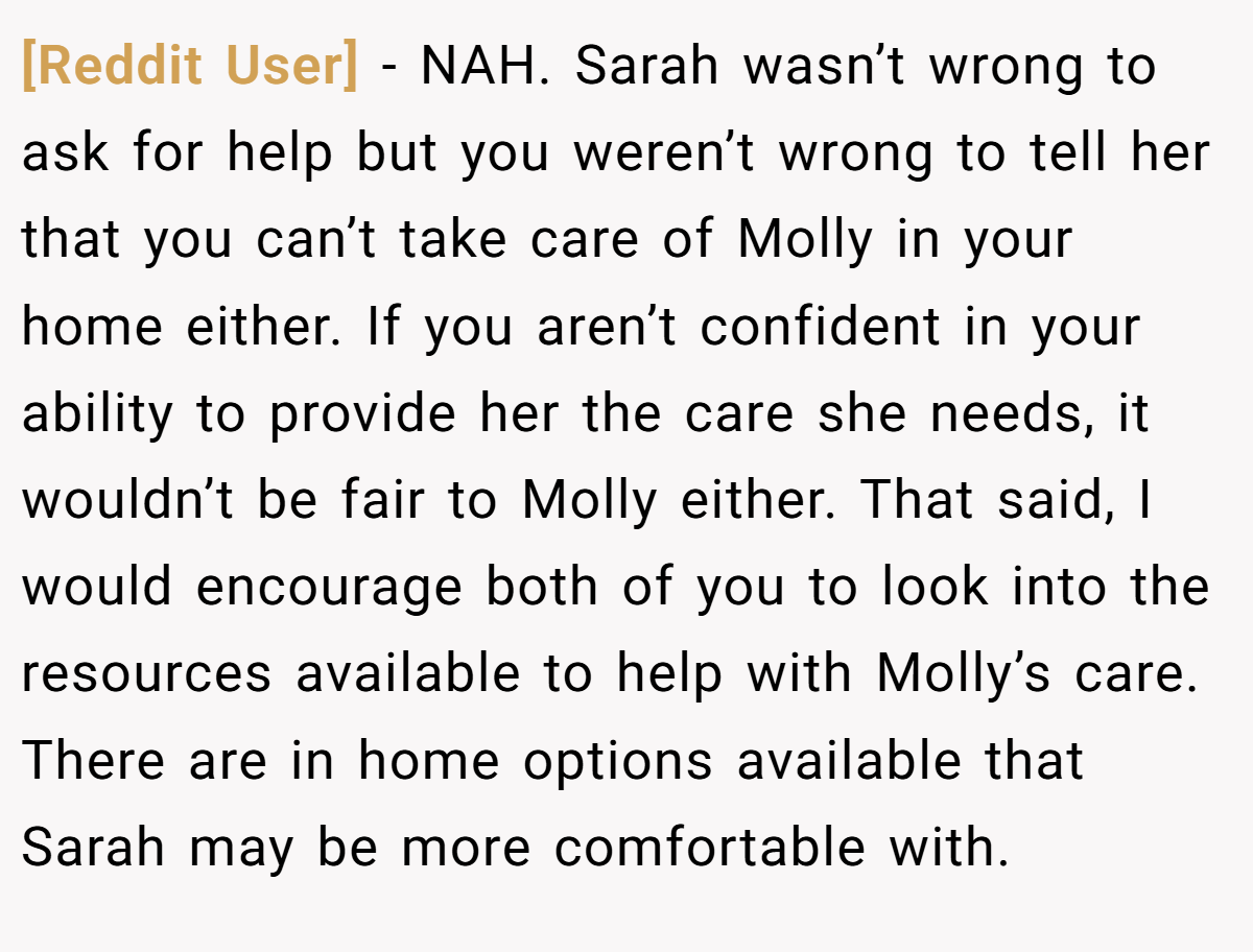 [Reddit User] − NAH. Sarah wasn’t wrong to ask for help but you weren’t wrong to tell her that you can’t take care of Molly in your home either. If you aren’t confident in your ability to provide her the care she needs, it wouldn’t be fair to Molly either. That said, I would encourage both of you to look into the resources available to help with Molly’s care. There are in home options available that Sarah may be more comfortable with.