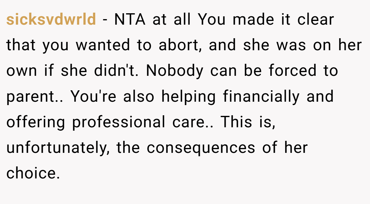 sicksvdwrld − NTA at all You made it clear that you wanted to abort, and she was on her own if she didn't. Nobody can be forced to parent.. You're also helping financially and offering professional care.. This is, unfortunately, the consequences of her choice.