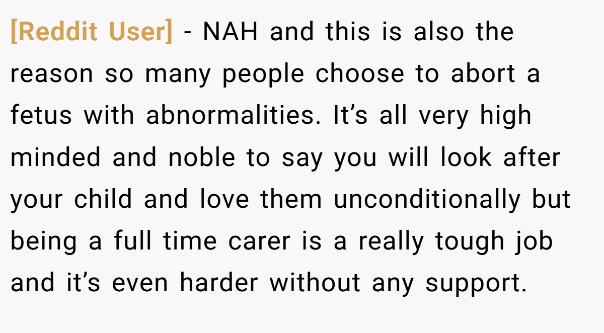 [Reddit User] − NAH and this is also the reason so many people choose to abort a fetus with abnormalities. It’s all very high minded and noble to say you will look after your child and love them unconditionally but being a full time carer is a really tough job and it’s even harder without any support.