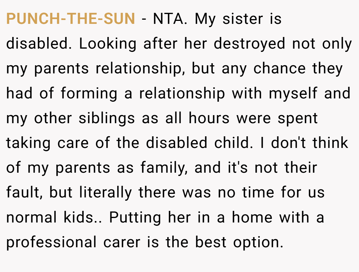 PUNCH-THE-SUN − NTA. My sister is disabled. Looking after her destroyed not only my parents relationship, but any chance they had of forming a relationship with myself and my other siblings as all hours were spent taking care of the disabled child. I don't think of my parents as family, and it's not their fault, but literally there was no time for us normal kids.. Putting her in a home with a professional carer is the best option.