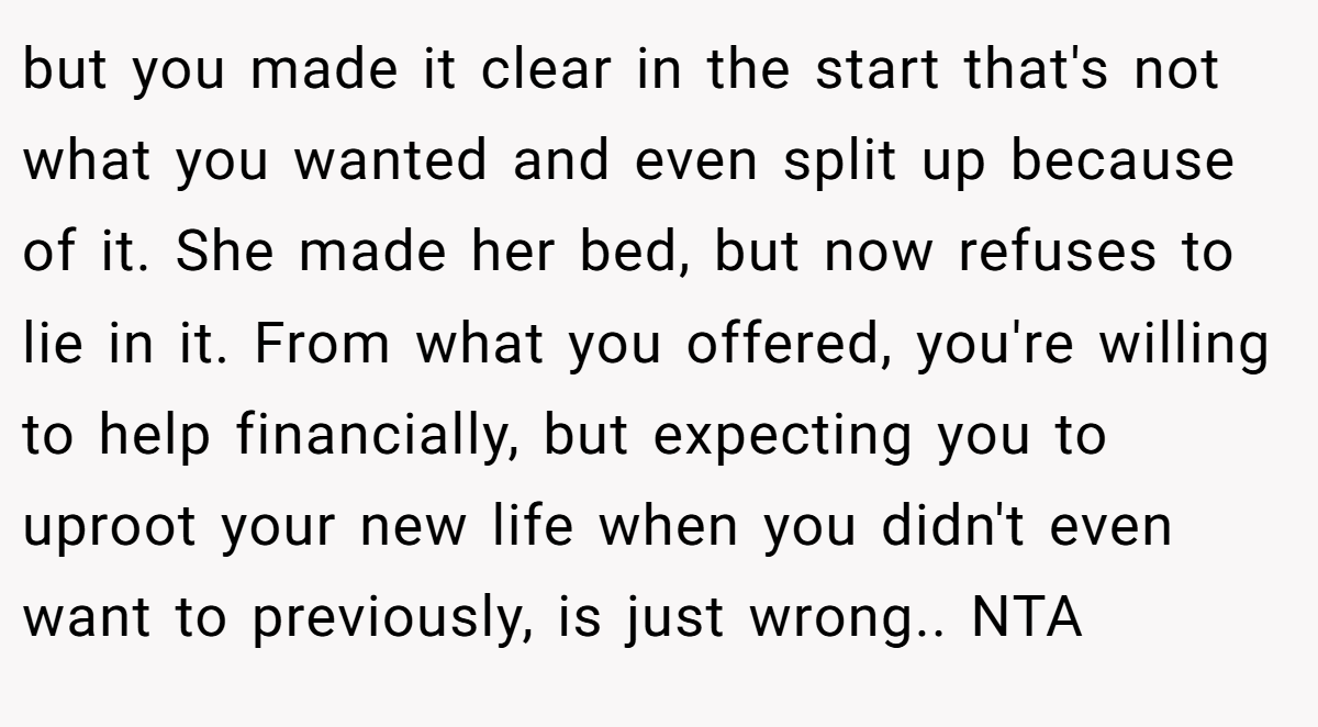 but you made it clear in the start that's not what you wanted and even split up because of it. She made her bed, but now refuses to lie in it. From what you offered, you're willing to help financially, but expecting you to uproot your new life when you didn't even want to previously, is just wrong.. NTA