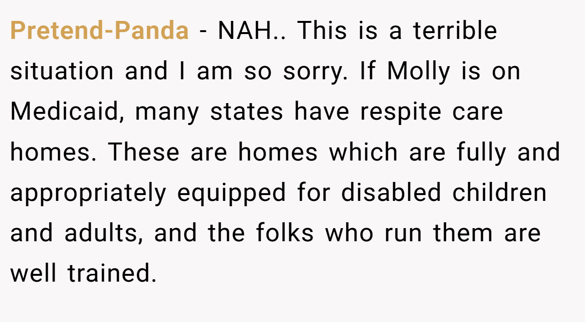 Pretend-Panda − NAH.. This is a terrible situation and I am so sorry. If Molly is on Medicaid, many states have respite care homes. These are homes which are fully and appropriately equipped for disabled children and adults, and the folks who run them are well trained.