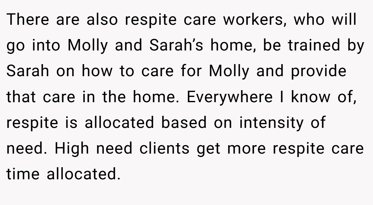 There are also respite care workers, who will go into Molly and Sarah’s home, be trained by Sarah on how to care for Molly and provide that care in the home. Everywhere I know of, respite is allocated based on intensity of need. High need clients get more respite care time allocated.