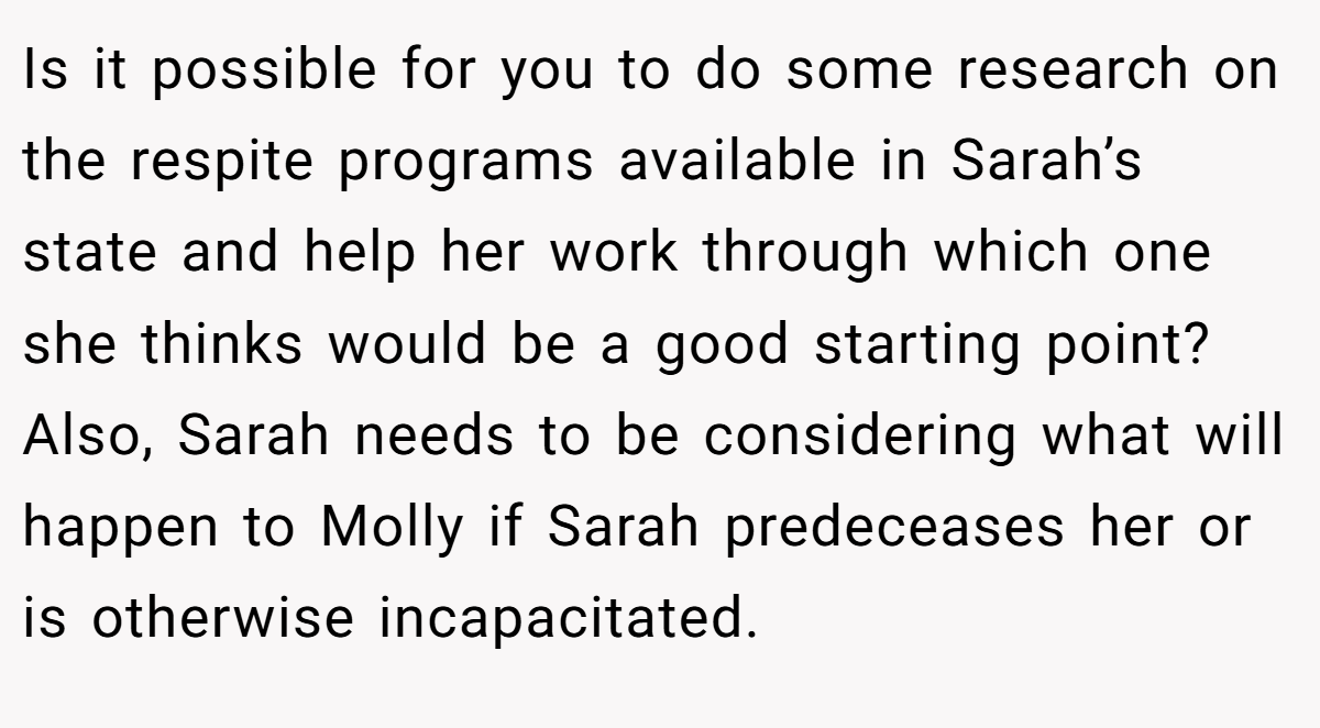 Is it possible for you to do some research on the respite programs available in Sarah’s state and help her work through which one she thinks would be a good starting point? Also, Sarah needs to be considering what will happen to Molly if Sarah predeceases her or is otherwise incapacitated.