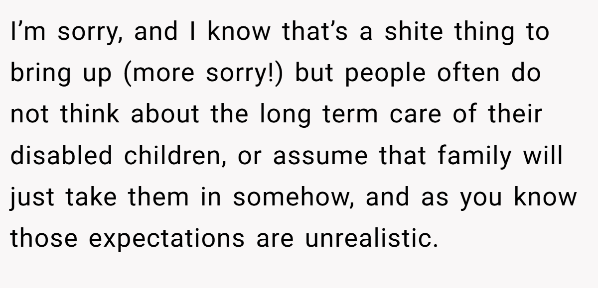 I’m sorry, and I know that’s a shite thing to bring up (more sorry!) but people often do not think about the long term care of their disabled children, or assume that family will just take them in somehow, and as you know those expectations are unrealistic.