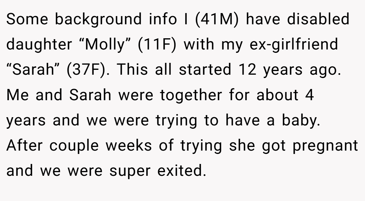Some background info I (41M) have disabled daughter “Molly” (11F) with my ex-girlfriend “Sarah” (37F). This all started 12 years ago. Me and Sarah were together for about 4 years and we were trying to have a baby. After couple weeks of trying she got pregnant and we were super exited.