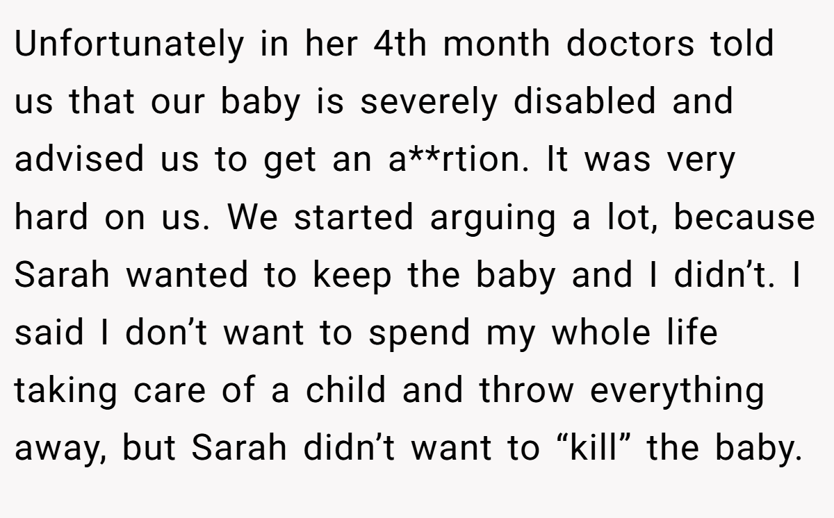 Unfortunately in her 4th month doctors told us that our baby is severely disabled and advised us to get an a**rtion. It was very hard on us. We started arguing a lot, because Sarah wanted to keep the baby and I didn’t. I said I don’t want to spend my whole life taking care of a child and throw everything away, but Sarah didn’t want to “kill” the baby.