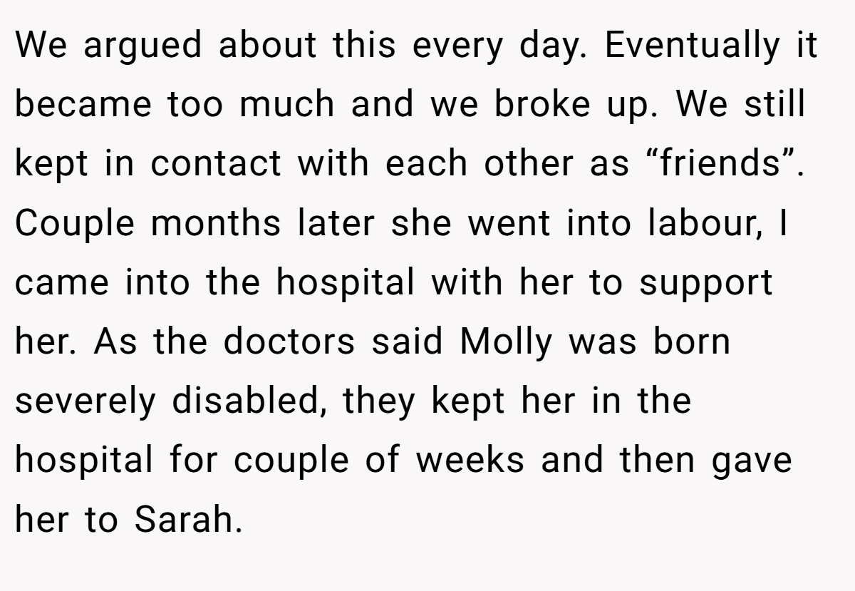We argued about this every day. Eventually it became too much and we broke up. We still kept in contact with each other as “friends”. Couple months later she went into labour, I came into the hospital with her to support her. As the doctors said Molly was born severely disabled, they kept her in the hospital for couple of weeks and then gave her to Sarah.