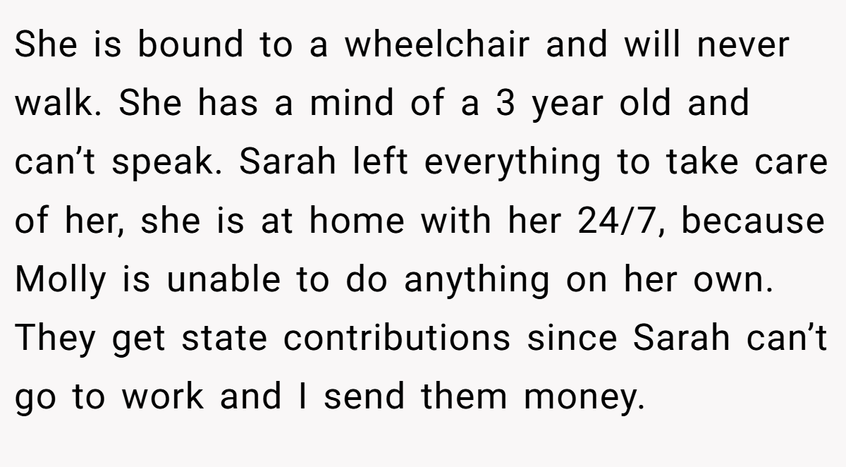She is bound to a wheelchair and will never walk. She has a mind of a 3 year old and can’t speak. Sarah left everything to take care of her, she is at home with her 24/7, because Molly is unable to do anything on her own. They get state contributions since Sarah can’t go to work and I send them money.