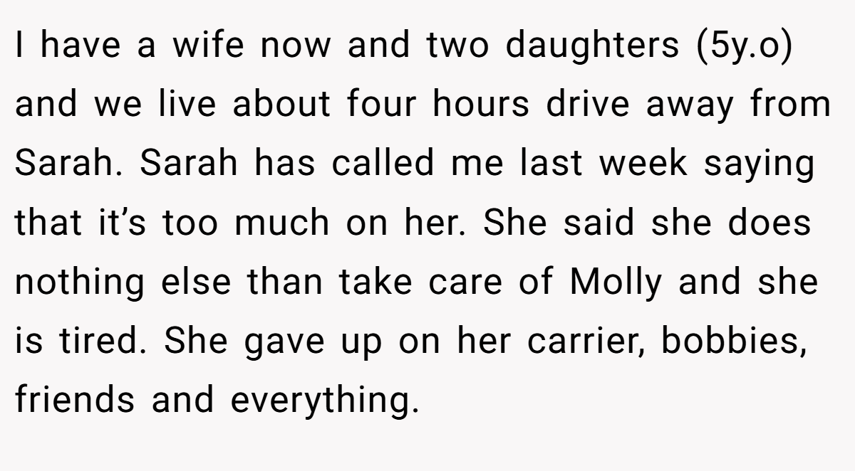 I have a wife now and two daughters (5y.o) and we live about four hours drive away from Sarah. Sarah has called me last week saying that it’s too much on her. She said she does nothing else than take care of Molly and she is tired. She gave up on her carrier, bobbies, friends and everything.