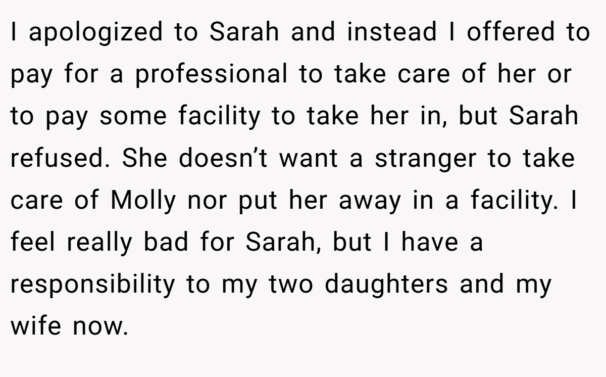 I apologized to Sarah and instead I offered to pay for a professional to take care of her or to pay some facility to take her in, but Sarah refused. She doesn’t want a stranger to take care of Molly nor put her away in a facility. I feel really bad for Sarah, but I have a responsibility to my two daughters and my wife now.