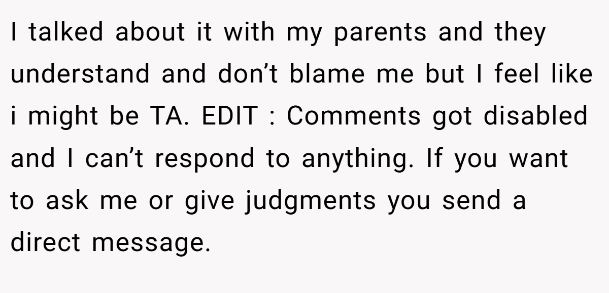 I talked about it with my parents and they understand and don’t blame me but I feel like i might be TA. EDIT : Comments got disabled and I can’t respond to anything. If you want to ask me or give judgments you send a direct message.
