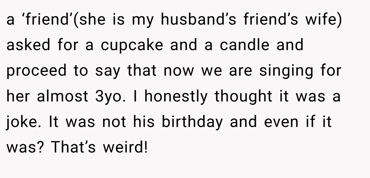a ‘friend’(she is my husband’s friend’s wife) asked for a cupcake and a candle and proceed to say that now we are singing for her almost 3yo. I honestly thought it was a joke. It was not his birthday and even if it was? That’s weird!
