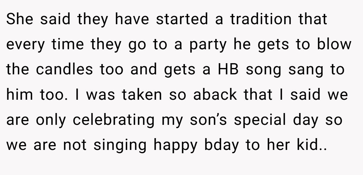 She said they have started a tradition that every time they go to a party he gets to blow the candles too and gets a HB song sang to him too. I was taken so aback that I said we are only celebrating my son’s special day so we are not singing happy bday to her kid..