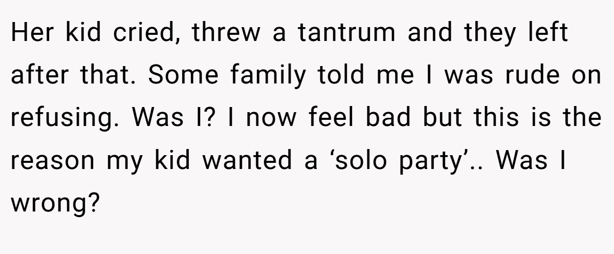 Her kid cried, threw a tantrum and they left after that. Some family told me I was rude on refusing. Was I? I now feel bad but this is the reason my kid wanted a ‘solo party’.. Was I wrong?
