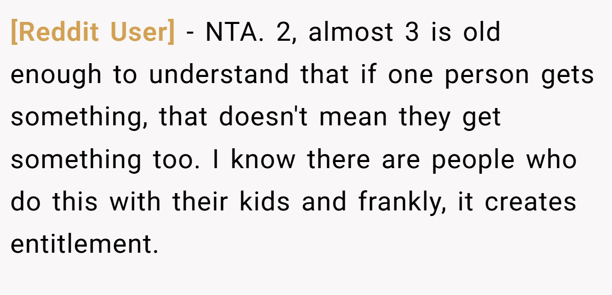 [Reddit User] - NTA. 2, almost 3 is old enough to understand that if one person gets something, that doesn't mean they get something too. I know there are people who do this with their kids and frankly, it creates entitlement.