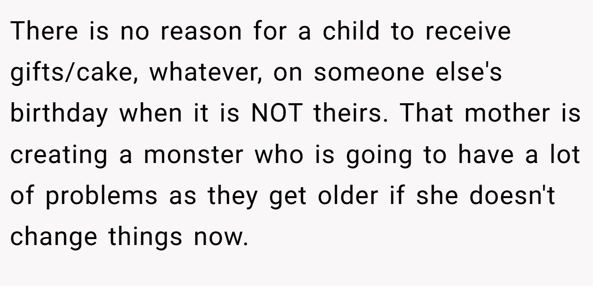There is no reason for a child to receive gifts/cake, whatever, on someone else's birthday when it is NOT theirs. That mother is creating a monster who is going to have a lot of problems as they get older if she doesn't change things now.