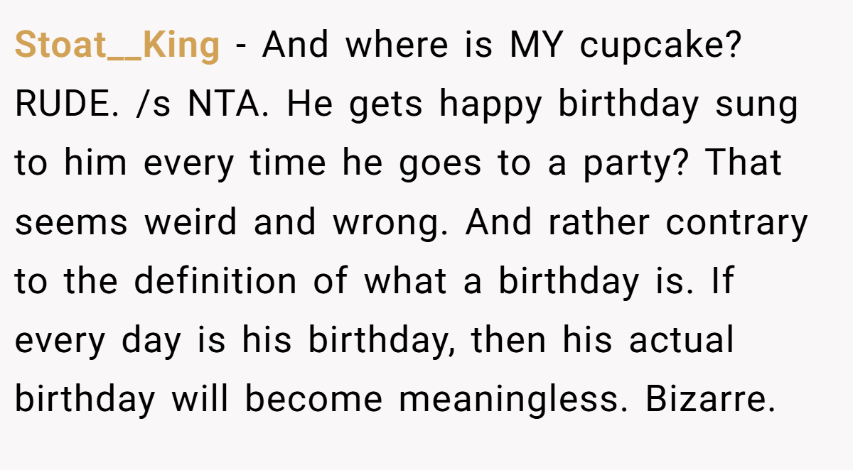 Stoat__King - And where is MY cupcake? RUDE. /s NTA. He gets happy birthday sung to him every time he goes to a party? That seems weird and wrong. And rather contrary to the definition of what a birthday is. If every day is his birthday, then his actual birthday will become meaningless. Bizarre.