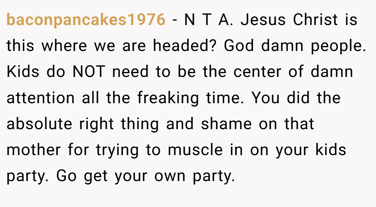 baconpancakes1976 - N T A. Jesus Christ is this where we are headed? God damn people. Kids do NOT need to be the center of damn attention all the freaking time. You did the absolute right thing and shame on that mother for trying to muscle in on your kids party. Go get your own party.