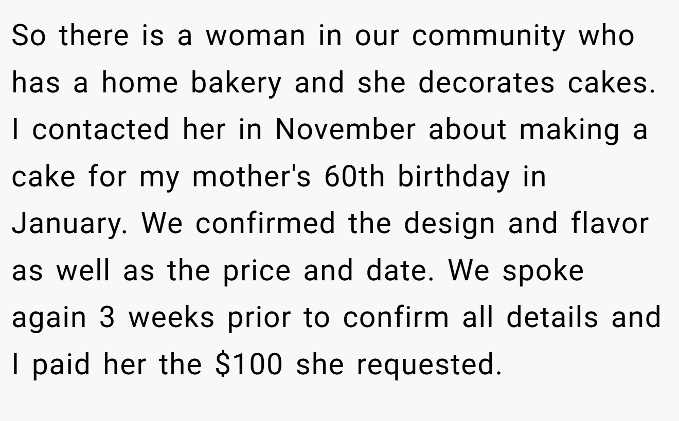 So there is a woman in our community who has a home bakery and she decorates cakes. I contacted her in November about making a cake for my mother's 60th birthday in January. We confirmed the design and flavor as well as the price and date. We spoke again 3 weeks prior to confirm all details and I paid her the $100 she requested.