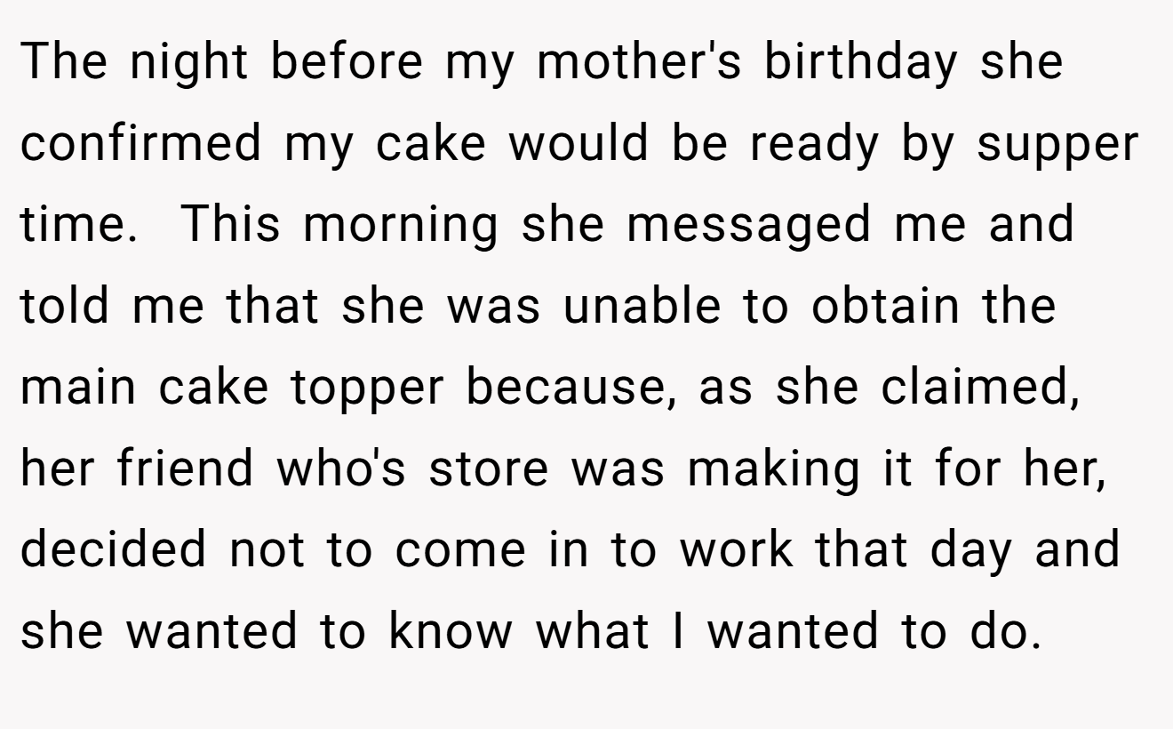 The night before my mother's birthday she confirmed my cake would be ready by supper time.  This morning she messaged me and told me that she was unable to obtain the main cake topper because, as she claimed, her friend who's store was making it for her, decided not to come in to work that day and she wanted to know what I wanted to do.