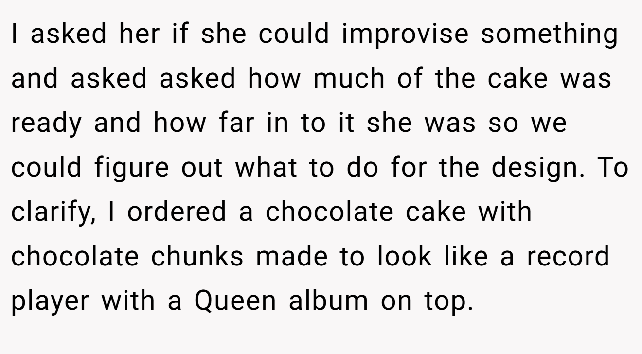 I asked her if she could improvise something and asked asked how much of the cake was ready and how far in to it she was so we could figure out what to do for the design. To clarify, I ordered a chocolate cake with chocolate chunks made to look like a record player with a Queen album on top.