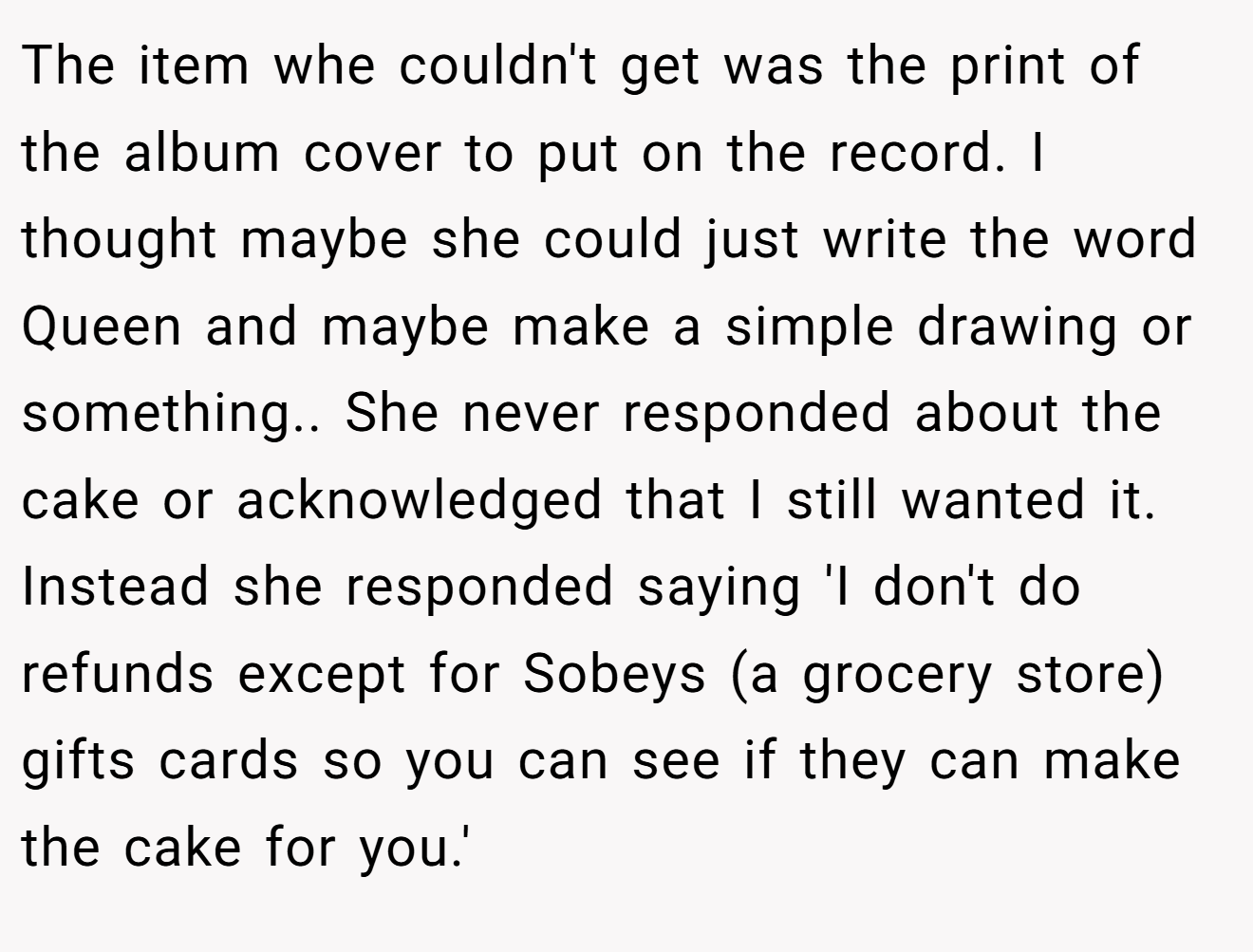 The item whe couldn't get was the print of the album cover to put on the record. I thought maybe she could just write the word Queen and maybe make a simple drawing or something.. She never responded about the cake or acknowledged that I still wanted it. Instead she responded saying 'I don't do refunds except for Sobeys (a grocery store) gifts cards so you can see if they can make the cake for you.'